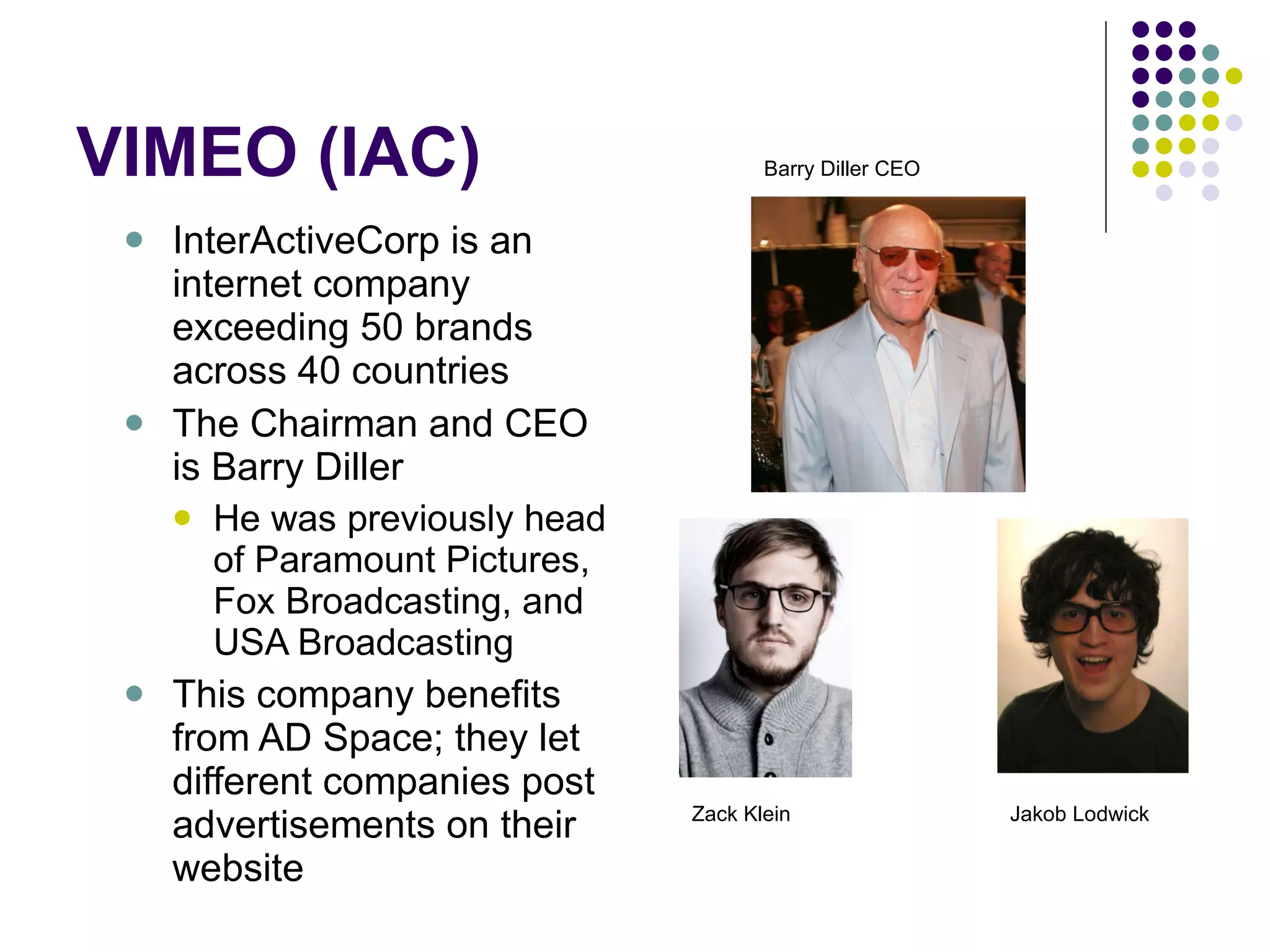 VIMEO (IAC) InterActiveCorp is an internet company exceeding 50 brands across 40 countries The Chairman and CEO is Barry Diller He was previously head of Paramount Pictures, Fox Broadcasting, and USA Broadcasting This company benefits from AD Space; they let different companies post advertisements on their website Barry Diller CEO Zack Klein Jakob Lodwick  