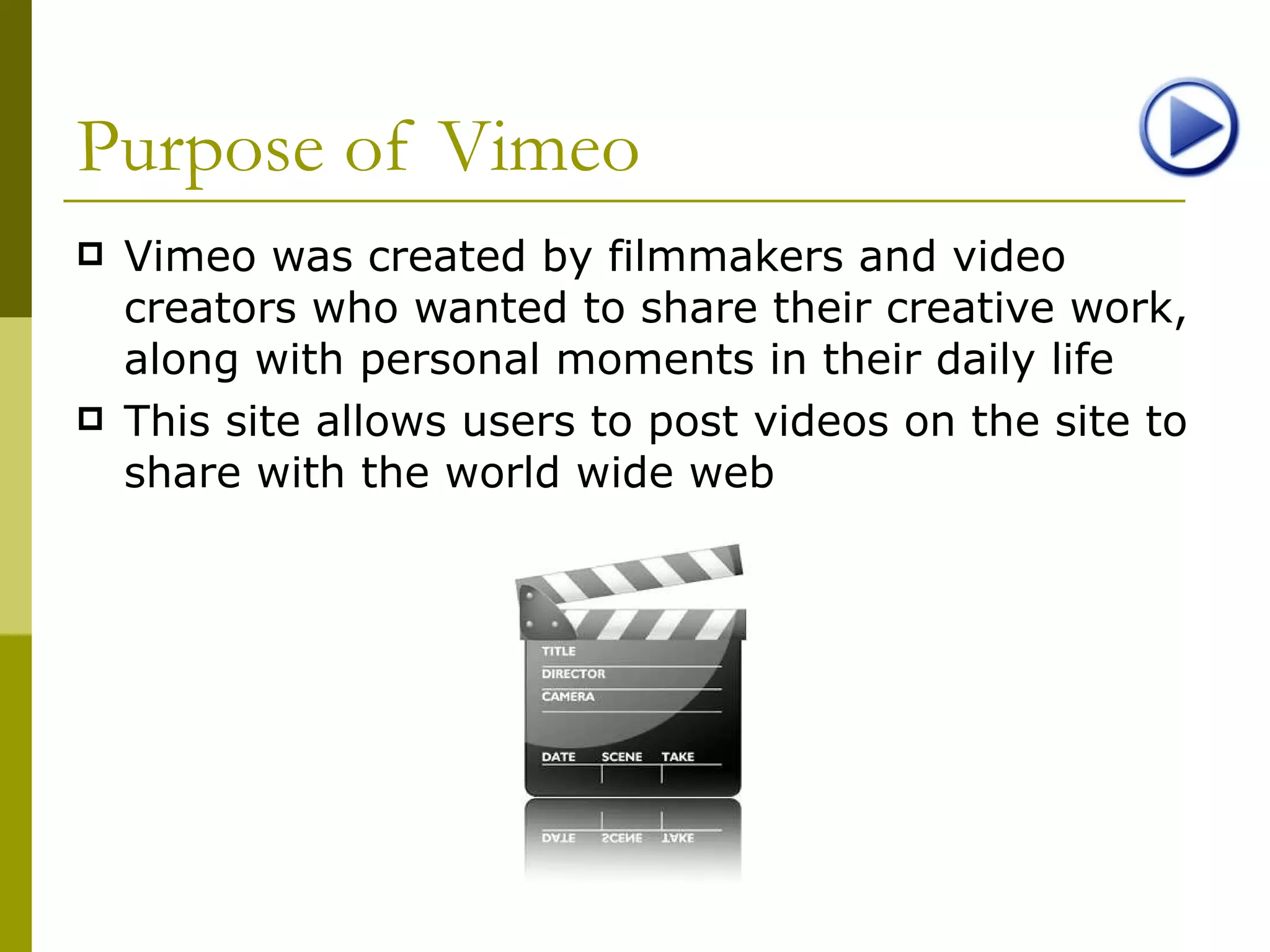 Purpose of Vimeo Vimeo was created by filmmakers and video creators who wanted to share their creative work, along with personal moments in their daily life This site allows users to post videos on the site to share with the world wide web 