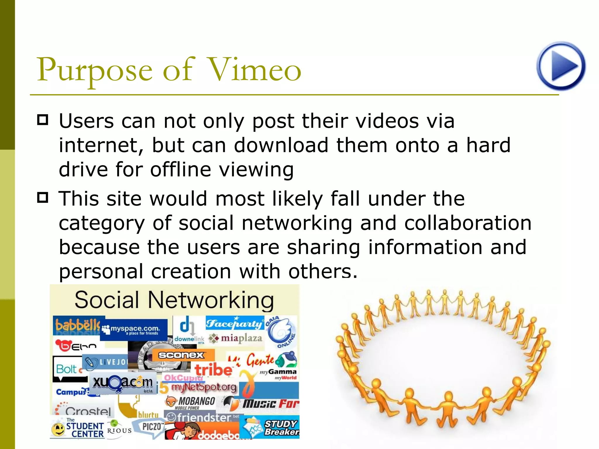 Purpose of Vimeo Users can not only post their videos via internet, but can download them onto a hard drive for offline viewing This site would most likely fall under the category of social networking and collaboration because the users are sharing information and personal creation with others. 