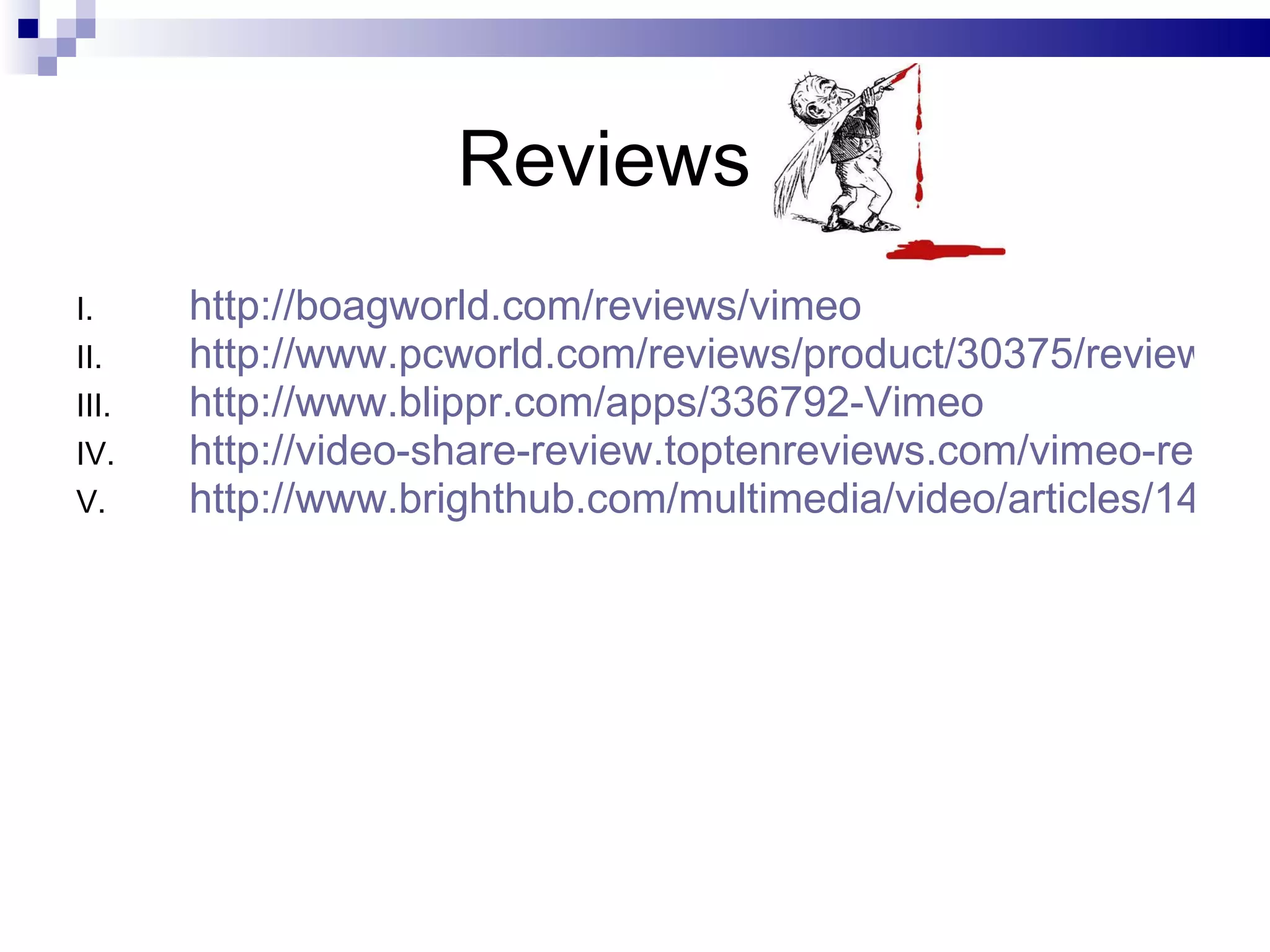 Reviews  http://boagworld.com/reviews/vimeo http://www.pcworld.com/reviews/product/30375/review/vimeo.html http://www.blippr.com/apps/336792-Vimeo http://video-share-review.toptenreviews.com/vimeo-review.html http://www.brighthub.com/multimedia/video/articles/1409.aspx 