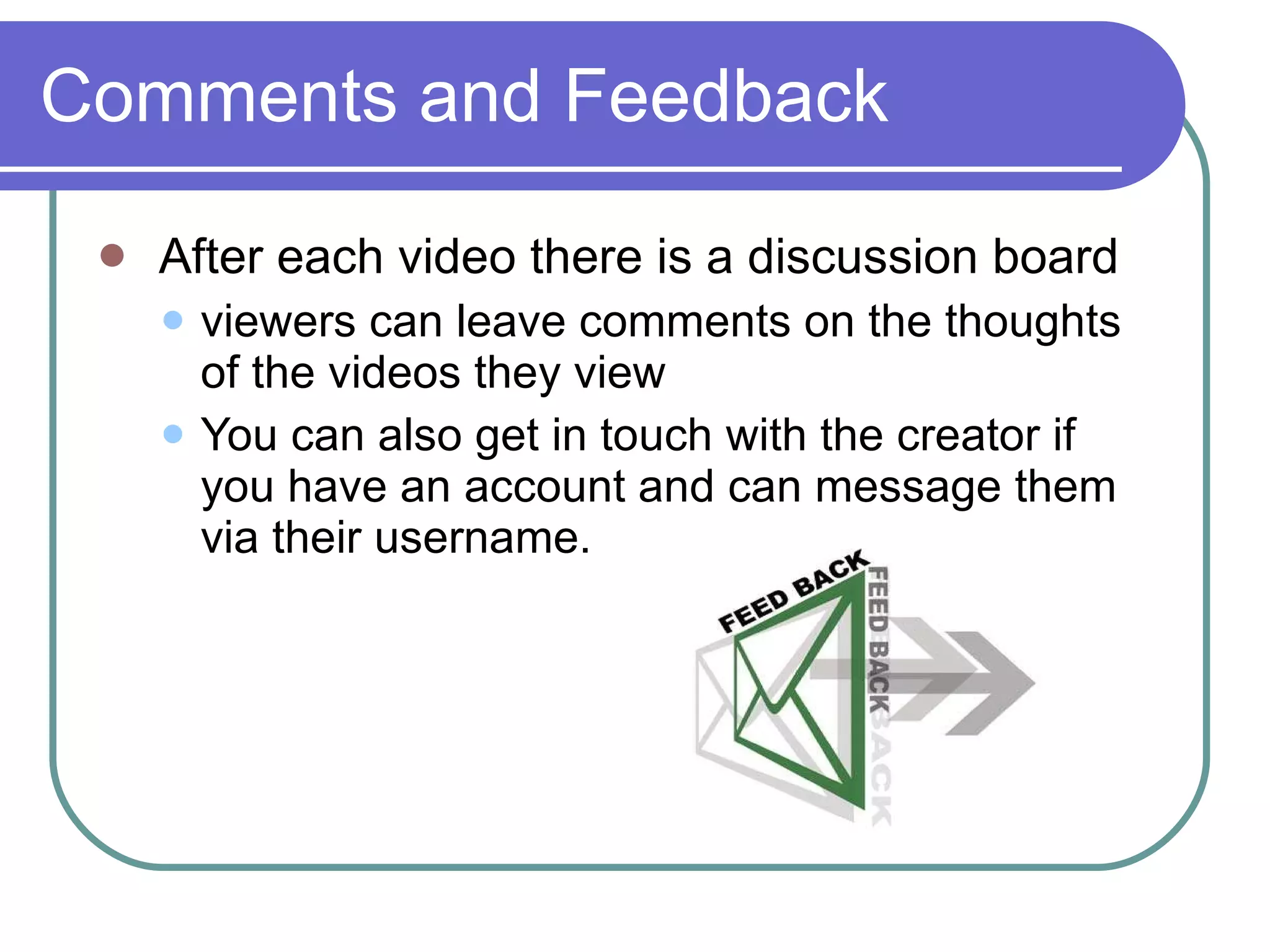 Comments and Feedback After each video there is a discussion board  viewers can leave comments on the thoughts of the videos they view  You can also get in touch with the creator if you have an account and can message them via their username. 