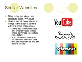 Similar Websites Other sites like Vimeo are  YouTube ,  Miro,  and  Joost .  I feel out of all these sites that Vimeo is the easiest to work with and most efficient site.  Unlike YouTube where it can take time for videos to load where as Vimeos videos load immediately. Also sometimes videos on YouTube can not be as what they are described as and can be fake videos. 