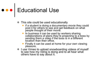 Educational Use This site could be used educationally  if a student is doing a documentary movie they could post it for others to see and get feedback on what people thought of their movie.  In business it can be used by workers sharing collaborations of plans they’re projecting to a boss by sending them a video if the boss is in a different location than their office.  Finally it can be used at home for your own viewing pleasure.  I use Vimeo to upload snowboarding videos of myself to see how my riding is doing and to all hear what others have to say about it. 