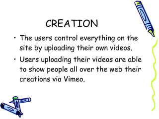 CREATION The users control everything on the site by uploading their own videos.  Users uploading their videos are able to show people all over the web their creations via Vimeo. 