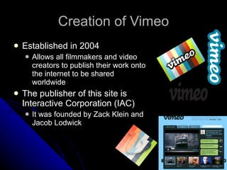 Creation of Vimeo Established in 2004 Allows all filmmakers and video creators to publish their work onto the internet to be shared worldwide The publisher of this site is Interactive Corporation (IAC) It was founded by Zack Klein and Jacob Lodwick 