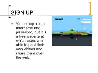 SIGN UP Vimeo requires a username and password, but it is a free website at which users are able to post their own videos and share them over the web. 