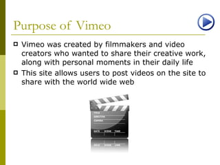 Purpose of Vimeo Vimeo was created by filmmakers and video creators who wanted to share their creative work, along with personal moments in their daily life This site allows users to post videos on the site to share with the world wide web 