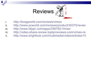 Reviews  http://boagworld.com/reviews/vimeo http://www.pcworld.com/reviews/product/30375/review/vimeo.html http://www.blippr.com/apps/336792-Vimeo http://video-share-review.toptenreviews.com/vimeo-review.html http://www.brighthub.com/multimedia/video/articles/1409.aspx 