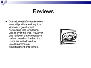Reviews Overall, most of these reviews were all positive and say that vimeo is a great social networking tool for sharing videos over the web. However one reviewer gave a negative review based on the fact that users are not allowed to upload commercial advertisement onto vimeo. 