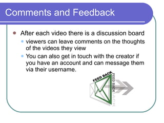 Comments and Feedback After each video there is a discussion board  viewers can leave comments on the thoughts of the videos they view  You can also get in touch with the creator if you have an account and can message them via their username. 