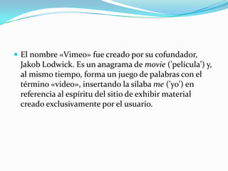  El nombre «Vimeo» fue creado por su cofundador,
Jakob Lodwick. Es un anagrama de movie ('película') y,
al mismo tiempo, forma un juego de palabras con el
término «video», insertando la sílaba me ('yo') en
referencia al espíritu del sitio de exhibir material
creado exclusivamente por el usuario.
 