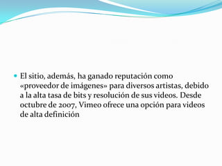  El sitio, además, ha ganado reputación como
«proveedor de imágenes» para diversos artistas, debido
a la alta tasa de bits y resolución de sus videos. Desde
octubre de 2007, Vimeo ofrece una opción para videos
de alta definición
 