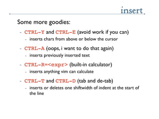 insert
Some more goodies:
~   CTRL-Y and CTRL-E (avoid work if you can)
    ~   inserts chars from above or below the curs...