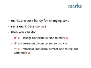 marks

~   marks are very handy for changing text
~   set a mark (let’s say ma)
~   then you can do:
    ~   c`a - change ...