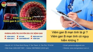 Viêm gan B mạn tính là gì ?
Viêm gan B mạn tính có nguy
hiểm không ?
• Địa chỉ: 41/ 15 Phan Đình Phùng, P. Tân Thành, Q. Tân Phú, TP.HCM
• Điện thoại: (028) 6267 5991 – Hotline: 0967888943 (24/24 giờ)
• Email: gantamduc@gmail.com
• Website: www.viemgansieuvi.com.vn
 
