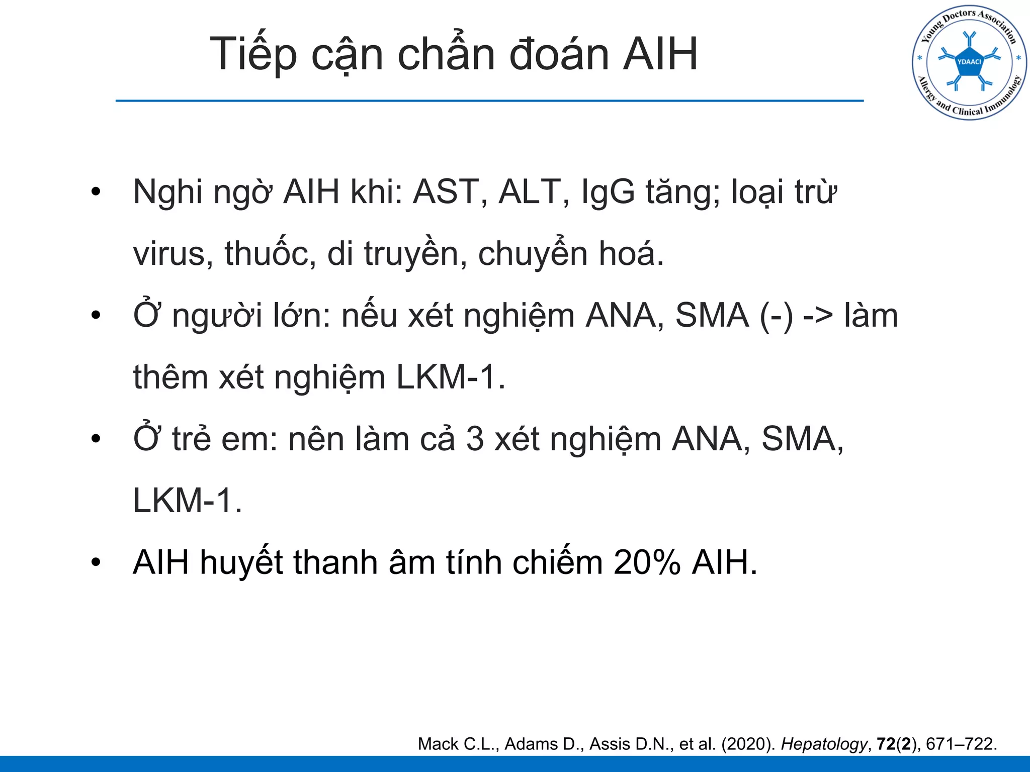 Tiếp cận chẩn đoán AIH
• Nghi ngờ AIH khi: AST, ALT, IgG tăng; loại trừ
virus, thuốc, di truyền, chuyển hoá.
• Ở người lớn: nếu xét nghiệm ANA, SMA (-) -> làm
thêm xét nghiệm LKM-1.
• Ở trẻ em: nên làm cả 3 xét nghiệm ANA, SMA,
LKM-1.
• AIH huyết thanh âm tính chiếm 20% AIH.
Mack C.L., Adams D., Assis D.N., et al. (2020). Hepatology, 72(2), 671–722.
 