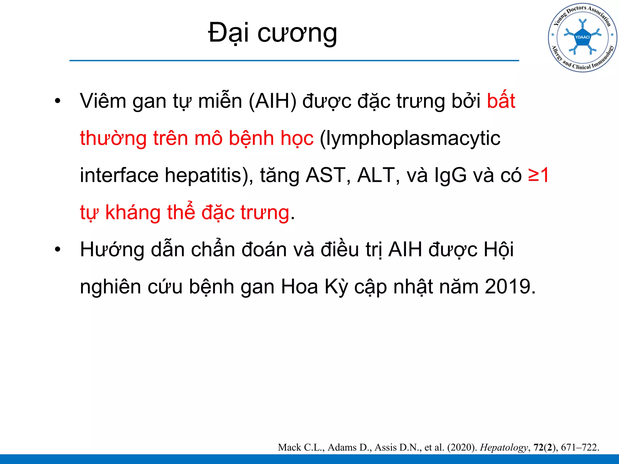 Đại cương
• Viêm gan tự miễn (AIH) được đặc trưng bởi bất
thường trên mô bệnh học (lymphoplasmacytic
interface hepatitis), tăng AST, ALT, và IgG và có ≥1
tự kháng thể đặc trưng.
• Hướng dẫn chẩn đoán và điều trị AIH được Hội
nghiên cứu bệnh gan Hoa Kỳ cập nhật năm 2019.
Mack C.L., Adams D., Assis D.N., et al. (2020). Hepatology, 72(2), 671–722.
 