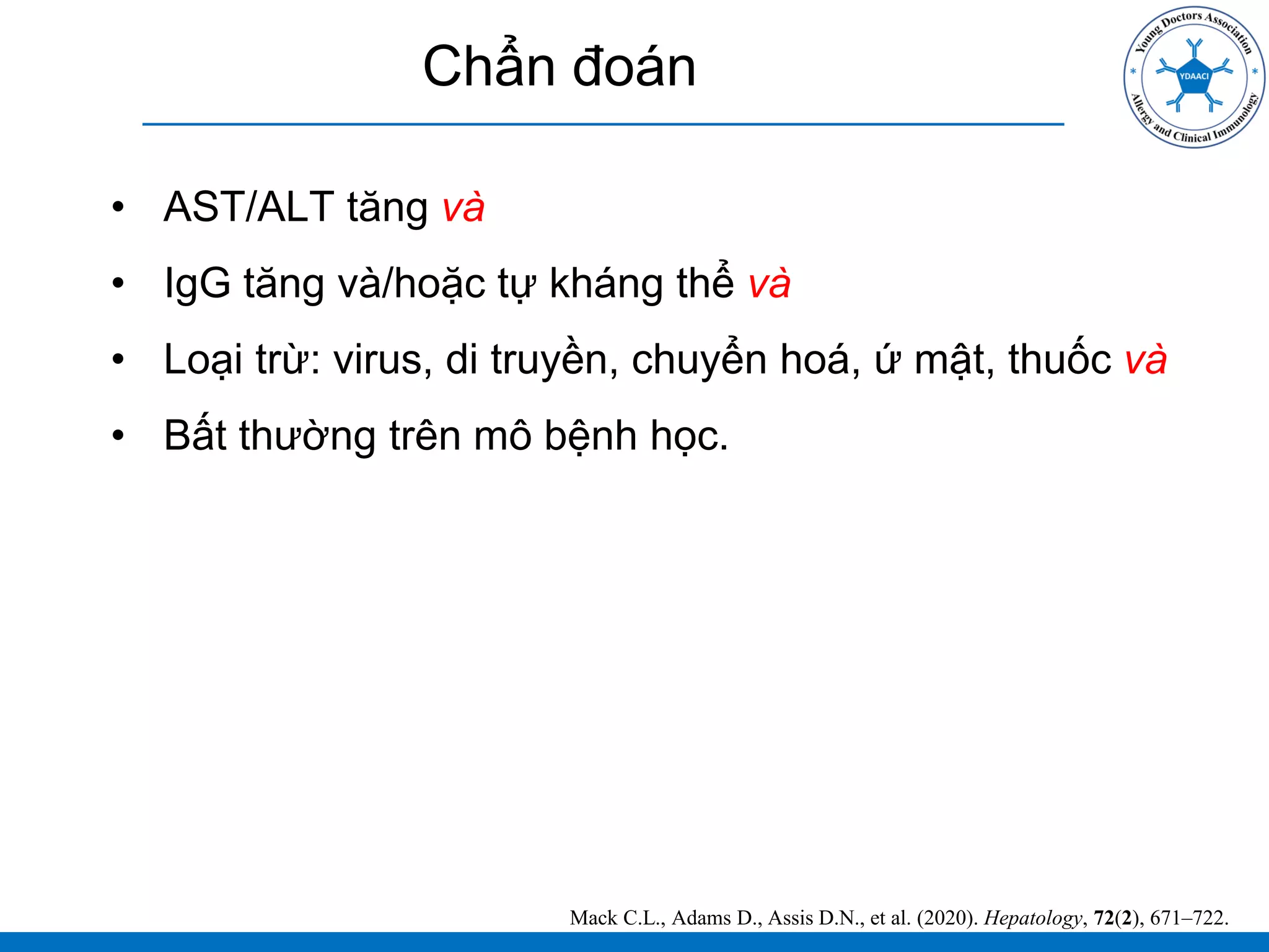 Chẩn đoán
• AST/ALT tăng và
• IgG tăng và/hoặc tự kháng thể và
• Loại trừ: virus, di truyền, chuyển hoá, ứ mật, thuốc và
• Bất thường trên mô bệnh học.
Mack C.L., Adams D., Assis D.N., et al. (2020). Hepatology, 72(2), 671–722.
 