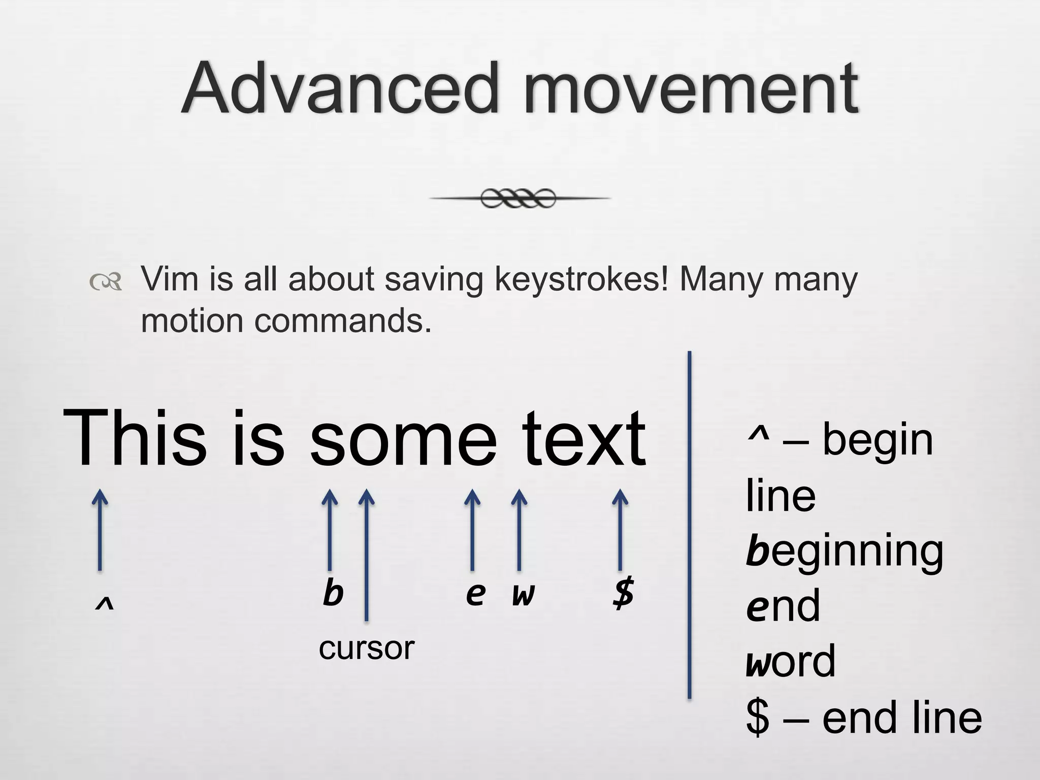 Advanced movement

 Vim is all about saving keystrokes! Many many
  motion commands.


This is some text                       ^ – begin
                                        line
                                        beginning
^             b        e w      $       end
              cursor
                                        word
                                        $ – end line
 