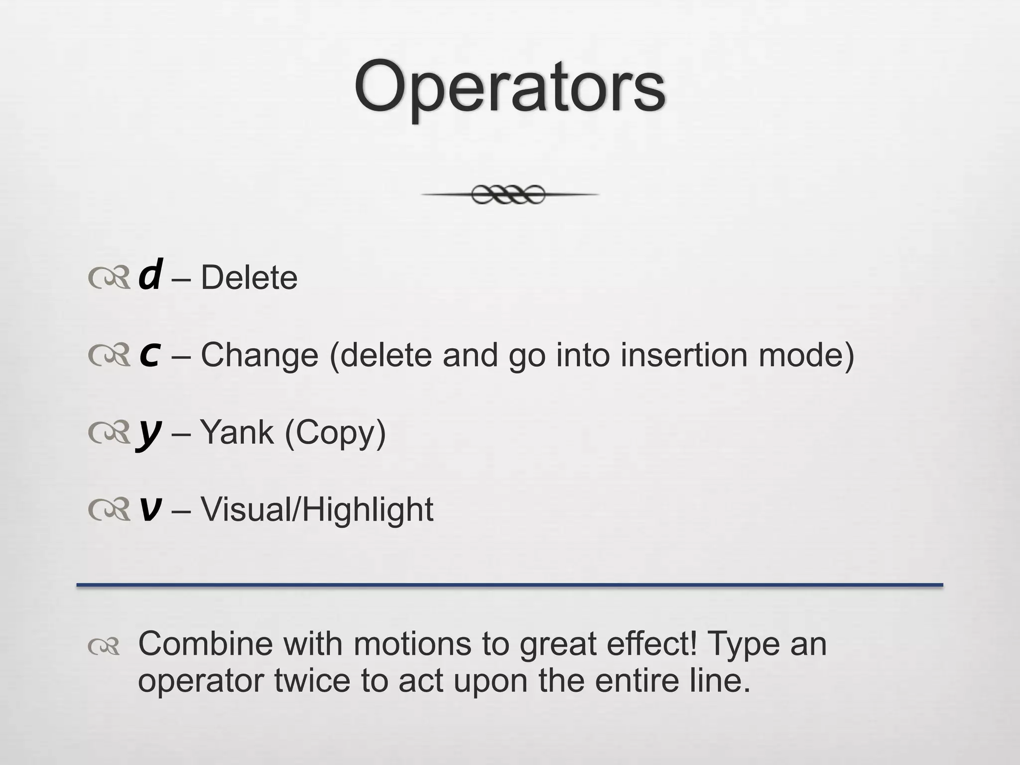 Operators

 d – Delete
 c – Change (delete and go into insertion mode)
 y – Yank (Copy)
 v – Visual/Highlight

 Combine with motions to great effect! Type an
  operator twice to act upon the entire line.
 