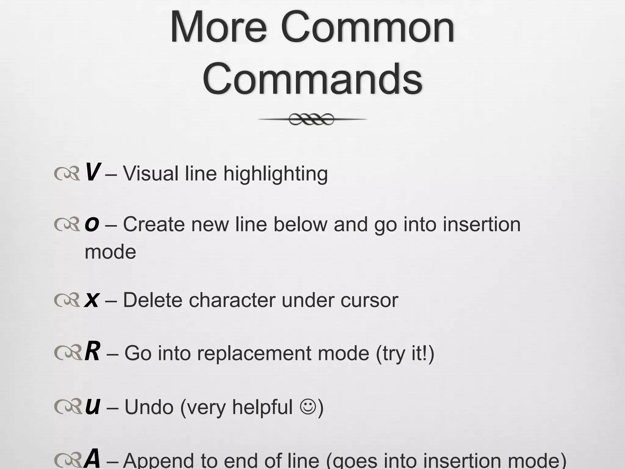 More Common
             Commands
 V – Visual line highlighting
 o – Create new line below and go into insertion
   mode

 x – Delete character under cursor
R – Go into replacement mode (try it!)
u – Undo (very helpful )
A – Append to end of line (goes into insertion mode)
 
