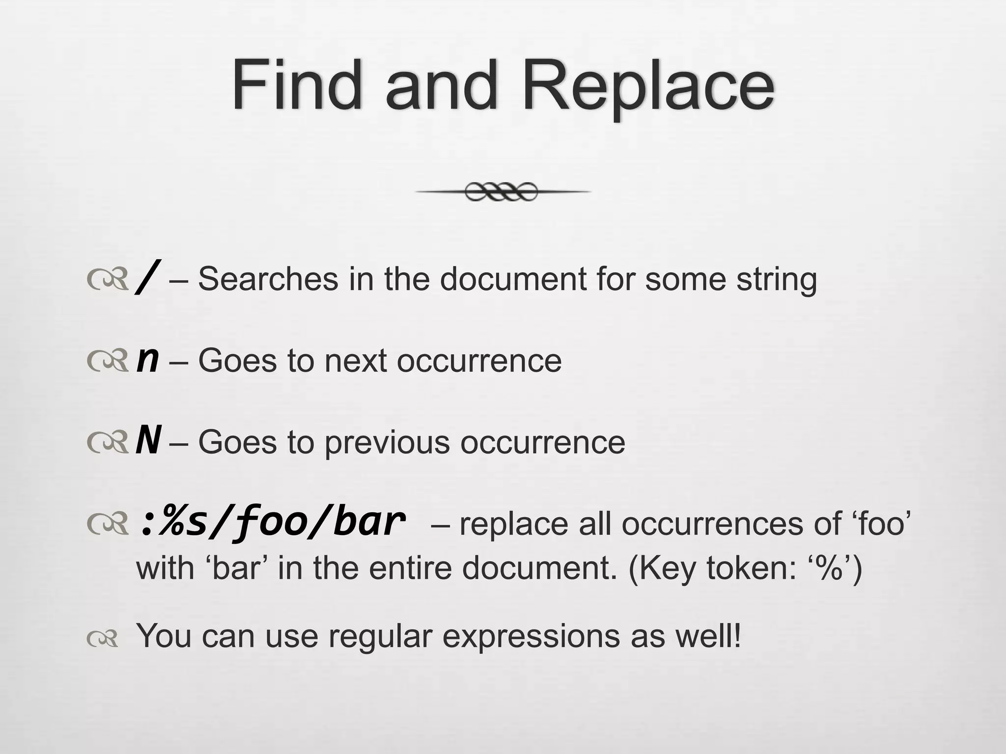 Find and Replace

 / – Searches in the document for some string
 n – Goes to next occurrence
 N – Goes to previous occurrence
 :%s/foo/bar             – replace all occurrences of ‗foo‘
   with ‗bar‘ in the entire document. (Key token: ‗%‘)

 You can use regular expressions as well!
 
