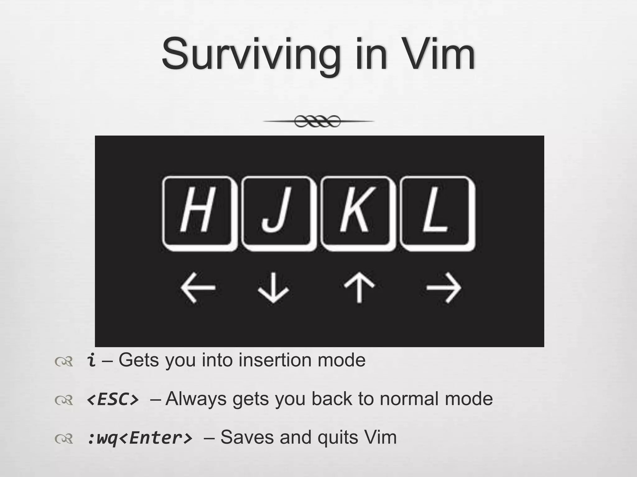 Surviving in Vim




 i – Gets you into insertion mode
 <ESC> – Always gets you back to normal mode
 :wq<Enter> – Saves and quits Vim
 