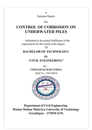 A
Seminar Report
On
CONTROL OF CORROSION ON
UNDERWATER PILES
Submitted in the partial fulfillment of the
requirement for the award of the degree
Of
BACHELOR OF TECHNOLOGY
IN
“CIVIL ENGINEERING”
BY
VIMLESH KUMAR VERMA
(Roll No. 130110054)
Department of Civil Engineering
Madan Mohan Malaviya University of Technology
Gorakhpur – 273010 (UP)
 