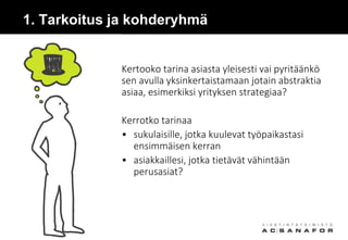 1. Tarkoitus ja kohderyhmä
Kertooko tarina asiasta yleisesti vai pyritäänkö
sen avulla yksinkertaistamaan jotain abstraktia
asiaa, esimerkiksi yrityksen strategiaa?
Kerrotko tarinaa
• sukulaisille, jotka kuulevat työpaikastasi
ensimmäisen kerran
• asiakkaillesi, jotka tietävät vähintään
perusasiat?
 