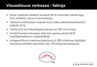 Visuaalisuus verkossa - faktoja
• Kuvia sisältävät artikkelit keräävät 94 % enemmän lukukertoja
kuin artikkelit, joissa ei ole kuvitusta.
• Twitterin tutkimusten mukaan kuva lisää uudelleentwiittausten
määrää 35 %.
• Twitterissä YouTube-klippejä jaetaan yli 700 minuutissa.
• United Screens ennustaa, että ensi vuonna peräti 60 %
nettiliikenteestä on videosisältöjä.
• Instagramilla on maailmanlaajuisesti yli 300 miljoonaa käyttäjää.
Kanavassa tehdään päivittäin noin 70 miljoonaa postausta.
 