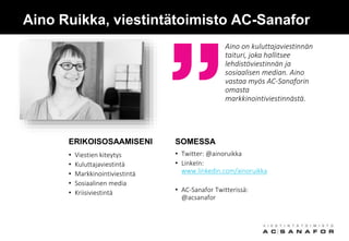 Aino Ruikka, viestintätoimisto AC-Sanafor
• Twitter: @ainoruikka
• LinkeIn:
www.linkedin.com/ainoruikka
• AC-Sanafor Twitterissä:
@acsanafor
Aino on kuluttajaviestinnän
taituri, joka hallitsee
lehdistöviestinnän ja
sosiaalisen median. Aino
vastaa myös AC-Sanaforin
omasta
markkinointiviestinnästä.
SOMESSAERIKOISOSAAMISENI
• Viestien kiteytys
• Kuluttajaviestintä
• Markkinointiviestintä
• Sosiaalinen media
• Kriisiviestintä
 