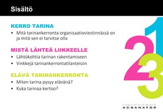 Sisältö
KERRO TARINA
• Mitä tarinankerronta organisaatioviestinnässä on
ja mitä sen ei tarvitse olla
MISTÄ LÄHTEÄ LIIKKEELLE
• Lähtökohtia tarinan rakentamiseen
• Vinkkejä tarinankerrontatilanteisiin
ELÄVÄ TARINANKERRONTA
• Miten tarina pysyy elävänä?
• Kuka tarinaa kertoo?
 