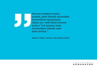 Aina kun yrityksesi puhuu
asioista, jotka liittyvät viestintään,
ensimmäinen kysymyksesi
olkoon siis: miltä tämä minusta
tuntuu? Tuo kysymys avaa
ensimmäisen tärkeän oven
kohti tarinaa.”
Juhana Torkki, Tarinan valta (Otava 2014)
 
