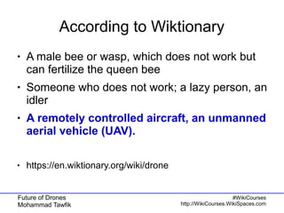 Future of Drones
Mohammad Tawfik
#WikiCourses
http://WikiCourses.WikiSpaces.com
According to Wiktionary
● A male bee or wasp, which does not work but
can fertilize the queen bee
● Someone who does not work; a lazy person, an
idler
● A remotely controlled aircraft, an unmanned
aerial vehicle (UAV).
● https://en.wiktionary.org/wiki/drone
 