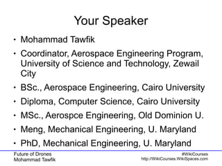 Future of Drones
Mohammad Tawfik
#WikiCourses
http://WikiCourses.WikiSpaces.com
Your Speaker
● Mohammad Tawfik
● Coordinator, Aerospace Engineering Program,
University of Science and Technology, Zewail
City
● BSc., Aerospace Engineering, Cairo University
● Diploma, Computer Science, Cairo University
● MSc., Aerospce Engineering, Old Dominion U.
● Meng, Mechanical Engineering, U. Maryland
● PhD, Mechanical Engineering, U. Maryland
 