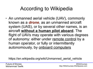 Future of Drones
Mohammad Tawfik
#WikiCourses
http://WikiCourses.WikiSpaces.com
According to Wikipedia
● An unmanned aerial vehicle (UAV), commonly
known as a drone, as an unmanned aircraft
system (UAS), or by several other names, is an
aircraft without a human pilot aboard. The
flight of UAVs may operate with various degrees
of autonomy: either under remote control by a
human operator, or fully or intermittently
autonomously, by onboard computers
https://en.wikipedia.org/wiki/Unmanned_aerial_vehicle
 