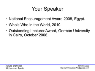Future of Drones
Mohammad Tawfik
#WikiCourses
http://WikiCourses.WikiSpaces.com
Your Speaker
● National Encouragement Award 2008, Egypt.
● Who’s Who in the World, 2010.
● Outstanding Lecturer Award, German University
in Cairo, October 2006.
 