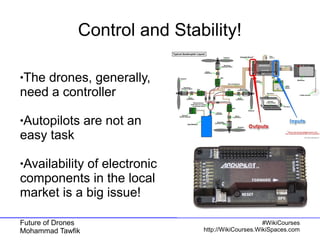 Future of Drones
Mohammad Tawfik
#WikiCourses
http://WikiCourses.WikiSpaces.com
Control and Stability!
●The drones, generally,
need a controller
●Autopilots are not an
easy task
●Availability of electronic
components in the local
market is a big issue!
 