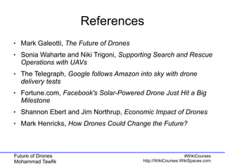 Future of Drones
Mohammad Tawfik
#WikiCourses
http://WikiCourses.WikiSpaces.com
References
● Mark Galeotti, The Future of Drones
● Sonia Waharte and Niki Trigoni, Supporting Search and Rescue
Operations with UAVs
● The Telegraph, Google follows Amazon into sky with drone
delivery tests
● Fortune.com, Facebook's Solar-Powered Drone Just Hit a Big
Milestone
● Shannon Ebert and Jim Northrup, Economic Impact of Drones
● Mark Henricks, How Drones Could Change the Future?
 