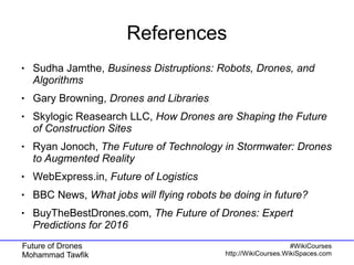 Future of Drones
Mohammad Tawfik
#WikiCourses
http://WikiCourses.WikiSpaces.com
References
● Sudha Jamthe, Business Distruptions: Robots, Drones, and
Algorithms
● Gary Browning, Drones and Libraries
● Skylogic Reasearch LLC, How Drones are Shaping the Future
of Construction Sites
● Ryan Jonoch, The Future of Technology in Stormwater: Drones
to Augmented Reality
● WebExpress.in, Future of Logistics
● BBC News, What jobs will flying robots be doing in future?
● BuyTheBestDrones.com, The Future of Drones: Expert
Predictions for 2016
 