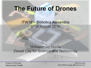 Future of Drones
Mohammad Tawfik
#WikiCourses
http://WikiCourses.WikiSpaces.com
The Future of Drones
ITW16 – Bibliotica Alexandria
6th
of August 2016
Mohammad Tawfik
Zewail City for Science and Technology
 