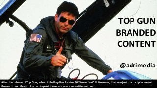 TOP GUN
BRANDED
CONTENT
@adrimedia
After the release of Top Gun, sales of the Ray-Ban Aviator 3025 rose by 40%. However, that was just product placement;
the real brand that took advantage of the movie was a very different one…
 