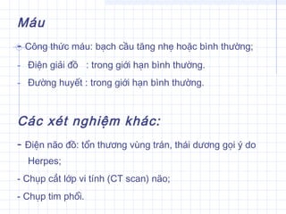 Máu
- Công thức máu: bạch cầu tăng nhẹ hoặc bình thường;
- Điện giải đồ : trong giới hạn bình thường.
- Đường huyết : trong giới hạn bình thường.
  
Các xét nghiệm khác:
- Điện não đồ: tổn thương vùng trán, thái dương gọi ý do
Herpes;
- Chụp cắt lớp vi tính (CT scan) não;
- Chụp tim phổi.
 