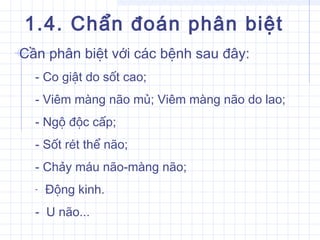 1.4. Chẩn đoán phân biệt
Cần phân biệt với các bệnh sau đây:
- Co giật do sốt cao;
- Viêm màng não mủ; Viêm màng não do lao;
- Ngộ độc cấp;
- Sốt rét thể não;
- Chảy máu não-màng não;
- Động kinh.
- U não...
 