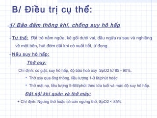 B/ Điều trị cụ thể:
1/ Bảo đảm thông khí, chống suy hô hấp
- Tư thế: Đặt trẻ nằm ngửa, kê gối dưới vai, đầu ngửa ra sau và nghiêng
về một bên, hút đờm dãi khi có xuất tiết, ứ đọng.
- Nếu suy hô hấp:
Thở oxy:
Chỉ định: co giật, suy hô hấp, độ bão hoà oxy SpO2 từ 85 - 90%.
 Thở oxy qua ống thông, liều lượng 1-3 lít/phút hoặc
 Thở mặt nạ, liều lượng 5-6lít/phút theo lứa tuổi và mức độ suy hô hấp.
Đặt nội khí quản và thở máy:
+ Chỉ định: Ngưng thở hoặc có cơn ngưng thở, SpO2 < 85%.
 