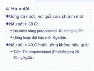 4/ Hạ nhiệt
Uống đủ nước, nới quần áo, chườm mát
Nếu sốt > 38.C:
 Hạ nhiệt bằng paracetamol 10-15mg/kg/lần,
 Uống hoặc đặt hậu môn 6giờ/lần.
Nếu sốt > 40.C hoặc uống không hiệu quả:
 Tiêm TM propacetamol (Prodafalgan) 20-
30mg/kg/lần;
 