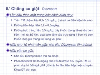 5/ Chống co giật: Diazepam
Lần đầu theo một trong các cách dưới đây:
 Tiêm TM chậm, liều 0,2- 0,3mg/kg, (tại nơi có điều kiện hồi sức)
 Đường tiêm bắp: liều 0,2 – 0,3mg/kg;
 Đường trực tràng: liều 0,5mg/kg: Lấy thuốc (dạng tiêm) vào bơm
tiêm 1ml, rút bỏ kim, đưa bơm tiêm vào trực tràng 4-5cm và bơm
thuốc. Kẹp giữ mông trẻ trong vài phút.
Nếu sau 10 phút vẫn giật: cho liều Diazepam lần thứhai.
Nếu vẫn co giật:
 Cho liều Diazepam lần thứ ba, hoặc
 Phenobacbital 10-15 mg/kg pha với dextrose 5% truyền TM 30
phút, duy trì 5-8mg/kg/24 giờ chia ba lần, tiêm bắp hoặc chuyển
Khoa ĐT tích cực.
 