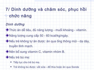 7/ Dinh dưỡng và chăm sóc, phục hồi
chức năng
Dinh dưỡng
Thức ăn dễ tiêu, đủ năng lượng - muối khoáng - vitamin.
Năng lượng cung cấp 50 - 60 kcal/kg/ngày.
Nếu trẻ không tự ăn được: ăn qua ống thông mũi - dạ dày,
truyền tĩnh mạch.
Nên bổ sung vitamin C, vitamin nhóm B.
Nếu trẻ bú mẹ:
 Tiếp tục cho trẻ bú mẹ.
 Trẻ không bú được: vắt sữa - đổ thìa hoặc ăn qua Sonde
 