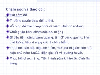 Chăm sóc và theo dõi:
Hút đờm dãi
Thường xuyên thay đổi tư thế,
Vỗ rung để tránh xẹp phổi và viêm phổi do ứ đọng.
Chống táo bón, chăm sóc da, miệng
Bí tiểu tiện, căng bàng quang: ấn,KT bàng quang. Hạn
chế thông tiểu vì nguy cơ gây bội nhiễm;
Theo dõi các dấu hiệu sinh tồn, mức độ tri giác; các dấu
hiệu phù não; SaO2, điện giải đồ và đường huyết.
Phục hồi chức năng: Tiến hành sớm khi trẻ ổn định lâm
sàng.
 