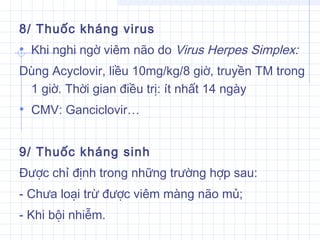 8/ Thuốc kháng virus
• Khi nghi ngờ viêm não do Virus Herpes Simplex:
Dùng Acyclovir, liều 10mg/kg/8 giờ, truyền TM trong
1 giờ. Thời gian điều trị: ít nhất 14 ngày
• CMV: Ganciclovir…
 
9/ Thuốc kháng sinh
Được chỉ định trong những trường hợp sau:
- Chưa loại trừ được viêm màng não mủ;
- Khi bội nhiễm.
 